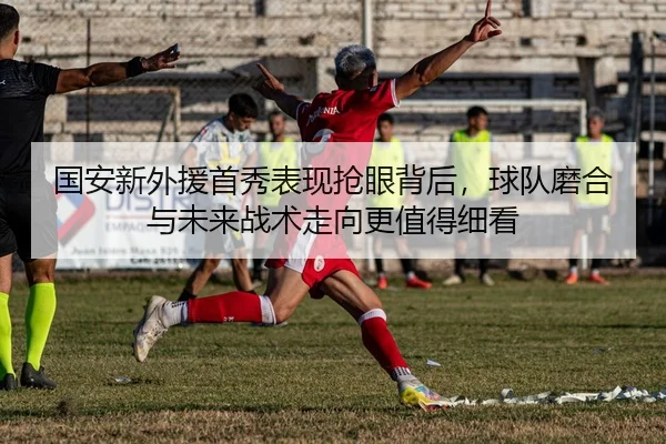 国安新外援首秀表现抢眼背后，球队磨合与未来战术走向更值得细看
